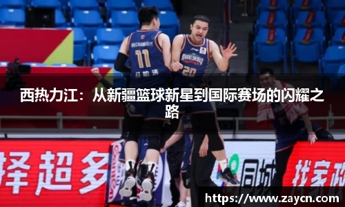 西热力江：从新疆篮球新星到国际赛场的闪耀之路